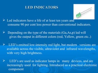 LED INDICATORSLED INDICATORS
 Led indicators have a life of at least ten years and
consume 90 per cent less power than conventional indicators.
 Depending on the type of the materials (Ga,As,p) led will
gives the output in different colors (red, Yellow, green etc..)
 LED’s emitted low-intensity red light, but modern versions are
available across the visible, ultraviolet and infrared wavelengths,
with very high brightness.
 LED’s are used as indicator lamps in many devices, and are
increasingly used for lighting. Introduced as a practical electronic
component
 