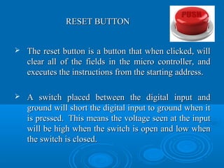 RESET BUTTONRESET BUTTON
 The reset button is a button that when clicked, willThe reset button is a button that when clicked, will
clear all of the fields in the micro controller, andclear all of the fields in the micro controller, and
executes the instructions from the starting address.executes the instructions from the starting address.
 A switch placed between the digital input andA switch placed between the digital input and
ground will short the digital input to ground when itground will short the digital input to ground when it
is pressed. This means the voltage seen at the inputis pressed. This means the voltage seen at the input
will be high when the switch is open and low whenwill be high when the switch is open and low when
the switch is closed.the switch is closed.
 