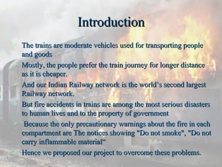 IntroductionIntroduction
 The trains are moderate vehicles used for transporting peopleThe trains are moderate vehicles used for transporting people
and goodsand goods
 Mostly, the people prefer the train journey for longer distanceMostly, the people prefer the train journey for longer distance
as it is cheaper.as it is cheaper.
 And our Indian Railway network is the world’s second largestAnd our Indian Railway network is the world’s second largest
Railway network.Railway network.
 But fire accidents in trains are among the most serious disastersBut fire accidents in trains are among the most serious disasters
to human lives and to the property of governmentto human lives and to the property of government
 Because the only precautionary warnings about the fire in eachBecause the only precautionary warnings about the fire in each
compartment are The notices showing "Do not smoke", "Do notcompartment are The notices showing "Do not smoke", "Do not
carry inflammable material“carry inflammable material“
 Hence we proposed our project to overcome these problems.Hence we proposed our project to overcome these problems.
 