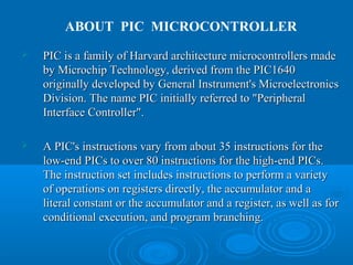  PIC is a family of Harvard architecture microcontrollers madePIC is a family of Harvard architecture microcontrollers made
by Microchip Technology, derived from the PIC1640by Microchip Technology, derived from the PIC1640
originally developed by General Instrument's Microelectronicsoriginally developed by General Instrument's Microelectronics
Division. The name PIC initially referred to "PeripheralDivision. The name PIC initially referred to "Peripheral
InterfaceInterface Controller".Controller".
 A PIC's instructions vary from about 35 instructions for theA PIC's instructions vary from about 35 instructions for the
low-end PICs to over 80 instructions for the high-end PICs.low-end PICs to over 80 instructions for the high-end PICs.
The instruction set includes instructions to perform a varietyThe instruction set includes instructions to perform a variety
of operations on registers directly, the accumulator and aof operations on registers directly, the accumulator and a
literal constant or the accumulator and a register, as well as forliteral constant or the accumulator and a register, as well as for
conditional execution, and program branching.conditional execution, and program branching.
ABOUT PIC MICROCONTROLLER
 