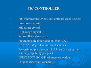 PIC CONTROLLERPIC CONTROLLER
 PIC microcontroller has four optional clock sources.PIC microcontroller has four optional clock sources.
 Low power crystalLow power crystal
 Mid range crystalMid range crystal
 High range crystalHigh range crystal
 RC oscillator (low cost).RC oscillator (low cost).
 Programmable timers and on-chip ADC.Programmable timers and on-chip ADC.
 Up to 12 independent interrupt sources.Up to 12 independent interrupt sources.
 Powerful output pin control (25 mA (max.) currentPowerful output pin control (25 mA (max.) current
sourcing capability per pin.)sourcing capability per pin.)
 EPROM/OTP/ROM/Flash memory option.EPROM/OTP/ROM/Flash memory option.
 I/O port expansion capability.I/O port expansion capability.
 