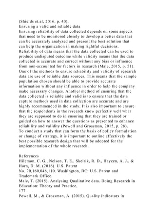 (Shields et.al, 2016, p. 40).
Ensuring a valid and reliable data
Ensuring reliability of data collected depends on some aspects
that need to be monitored closely to develop a better data that
can be accurately analyzed and present the best solution that
can help the organization in making rightful decisions.
Reliability of data means that the data collected can be used to
produce undisputed outcome while validity means that the data
collected is accurate and correct without any bias or influence
from non-accounted for factors in research (Male, 2015, p. 51).
One of the methods to ensure reliability and validity of research
data are use of reliable data sources. This means that the sample
population chosen should be able to provide accurate
information without any influence in order to help the company
make necessary changes. Another method of ensuring that the
data collected is reliable and valid is to ensure that the data
capture methods used in data collection are accurate and are
highly recommended in the study. It is also important to ensure
that the respondents in the research know perfectly well what
they are supposed to do in ensuring that they are trained or
guided on how to answer the questions as presented to enhance
reliability and validity (Powell and Grossman, 2015, p. 28).
To conduct a study that can form the basis of policy formulation
or change of strategy, it is important to outline effectively the
best possible research design that will be adopted for the
implementation of the whole research.
References
Hilemon, C. G., Nelson, T. E., Skeirik, R. D., Hayzen, A. J., &
Horn, D. M. (2016). U.S. Patent
No. 20,160,048,110. Washington, DC: U.S. Patent and
Trademark Office.
Male, T. (2015). Analysing Qualitative data. Doing Research in
Education: Theory and Practice,
177.
Powell, M., & Grossman, A. (2015). Quality indicators in
 
