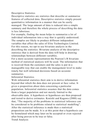 Descriptive Statistics
Descriptive statistics are statistics that describe or summarize
features of collected data. Descriptive statistics simply present
quantitative information in a manner that can be easily
managed. The large amount of data is reduced into a simple
summary and therefore the whole process of describing the data
is less laborious.
For example, finding the mean helps to summarize a lot of
individual information into a way that is quickly understood.
The samples are likely to produce different independent
variables that affect the sales of Elite Technologies Limited.
For this reason, we opt to use bivariate analysis in the
describing the statistics. Bivariate analysis of the descriptive
statistics that is derived from the data will help in drawing
relationships between different variables.
For a more accurate representation the Pearson’s R bivariate
method of statistical analysis will be used. The information that
is received from the customers and the sales is put in a
manageable way that can enable the management level to make
timely but well informed decisions based on accurate
summaries.
Inferential Statistics
With inferential statistics their aim is to derive information
beyond that which the data does not present at face value. It
gives a proposition about data concerning a particular
population. Inferential statistics assumes that the data comes
from a larger population and not merely limited to the
observable data. A hypothesis or hypotheses are then proposed
and tested to derive estimates. Konishi and Kagawa (2008) say
that, “The majority of the problems in statistical inference can
be considered to be problems related to statistical modelling”.
After the statistical inference is made then a statistical
proposition can be made. It is at this point that a hypothesis can
be formulated which may later on be accepted or even rejected
after being proven to be true or false.
Trend Analysis
 