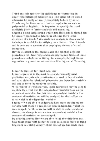 Trend analysis refers to the techniques for extracting an
underlying pattern of behavior in a time series which would
otherwise be partly or nearly completely hidden by noise.
Trends may be linear or have more complex forms such as
polynomial or logistic. It is important to specify the trend
explicitly prior to further analysis and modelling.
Creating a time series graph where data like sales is plotted can
be visually examined to determine whether there is the
existence of a trend. Autocorrelation analysis is also a useful
technique is useful for identifying the existence of such trends
and is even more accurate than employing the use of visual
inspection.
Having established that trends exist one can then consider
procedures for identifying and managing trends. Some of these
procedures include curve fitting, for example, through linear
regression or growth curves and also filtering and differencing.
Linear Regression for Trend Analysis
Linear regression is the most basic and commonly used
predictive analysis where estimates are used to describe data
and to explain the relationship between one dependent variable
and one or more independent variable.
With respect to trend analysis, linear regression may be used to
identify the effect that the independent variables have on the
dependent variables. For this case independent variables like
customer dissatisfaction will be analyzed for their effect on
sales which is the dependent variable.
Secondly we are able to understand how much the dependent
variable will change when one or more independent variables
are changed. For this case we will be able to understand and
observe the change in sales when independent variables like
customer dissatisfaction are changed.
By drawing a trend line we are able to see the variations that
have taken place with respect to sales data. In as much as trend
lines lack scientific validity, their ease of use has made them
 