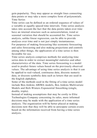 gain popularity. They may appear as straight lines connecting
data points or may take a more complex form of polynomials.
Time Series
Time series can be defined as an ordered sequence of values of
a variable at equally spaced time intervals. Time series analysis
takes into account the fact that the data points taken over time
have an internal structure such as autocorrelation, trend or
seasonal variation that should be accounted for. Time series
analysis, unlike linear regression, can be able to provide
analyses over time and is not just simply instantaneous.
For purposes of making forecasting like economic forecasting
and sales forecasting and also making projections and controls
among other things, the application of a time series is then
favorable for use.
Time series analysis comprises methods for analyzing time
series data in order to extract meaningful statistics and other
characteristics of the data. Time series forecasting is a model
used to predict future values based on the previously observed
values. The advantage of using time series analysis is that it can
be applied to real-valued, continuous data, discrete numeric
data, or discrete symbolic data such as letters that are used in
the English alphabets.
Some of the methods used in the fitting of a time series model
include Box-Jenkins ARIMA models, Box Jenkins Multivariate
Models and Holt-Winters Exponential Smoothing (single,
double, triple).
Instead of making assumptions that may be costly to Elite
Technologies Company concerning its sales, more informed
decisions may be made with the application of a time series
analysis. The organization will be better placed at making
decisions now that they will be able to anticipate certain events
based on the information received from having a time series
analysis.
 