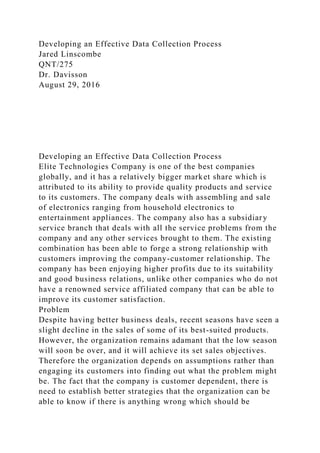 Developing an Effective Data Collection Process
Jared Linscombe
QNT/275
Dr. Davisson
August 29, 2016
Developing an Effective Data Collection Process
Elite Technologies Company is one of the best companies
globally, and it has a relatively bigger market share which is
attributed to its ability to provide quality products and service
to its customers. The company deals with assembling and sale
of electronics ranging from household electronics to
entertainment appliances. The company also has a subsidiary
service branch that deals with all the service problems from the
company and any other services brought to them. The existing
combination has been able to forge a strong relationship with
customers improving the company-customer relationship. The
company has been enjoying higher profits due to its suitability
and good business relations, unlike other companies who do not
have a renowned service affiliated company that can be able to
improve its customer satisfaction.
Problem
Despite having better business deals, recent seasons have seen a
slight decline in the sales of some of its best-suited products.
However, the organization remains adamant that the low season
will soon be over, and it will achieve its set sales objectives.
Therefore the organization depends on assumptions rather than
engaging its customers into finding out what the problem might
be. The fact that the company is customer dependent, there is
need to establish better strategies that the organization can be
able to know if there is anything wrong which should be
 
