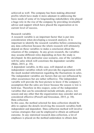 achieved as well. The company has been making abnormal
profits which have made it more adamant in addressing the
basic needs of some of its longstanding stakeholders who played
a huge role in the rise of the company by providing invaluable
advice and support which have placed the organization at its
current level of success.
Research variable
A research variable is an important factor that is put into
consideration when developing a research analysis. It is
important to identify the research variables before commencing
any data collection because the whole research will ultimately
depend on these variables to make a conclusion about the
situation of the company. In any given research, the variables
may assume different roles depending on how the study is
developed. In this particular case scenario, one of the variables
will be sales which will constitute the dependent variable
(Male, 2015, p. 18).
A dependent variable, in this case, will depend on other
independent variables which will provide the organization with
the mush needed information regarding the fluctuations in sales.
The independent variables are factors that are not influenced by
other occurrences but are rather reflective. The independent
variable will provide the best picture to know if the company’s
assumption that the sales are lower because the season is low is
held true. Therefore in this respect, some of the independent
variables that can be considered include attitude, prices, low
season and any other that the organization may consider and are
considered effective (Powell and Grossman, 2015, p. 10).
Data collection
In this case, the method selected for data collection should be
able to capture the details involving the research variables both
independent and dependent. Data collection method will involve
various strategies that can be employed to obtain an unbiased
outcome. In any statistical research data collection, a lot of
emphases is placed on the method undertaken to obtain data
 