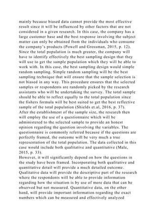 mainly because biased data cannot provide the most effective
result since it will be influenced by other factors that are not
considered in a given research. In this case, the company has a
large customer base and the best response involving the subject
matter can only be obtained from the individuals who consume
the company’s products (Powell and Grossman, 2015, p. 12).
Since the total population is much greater, the company will
have to identify effectively the best sampling design that they
will use to get the sample population which they will be able to
work with. In this case, the best sampling design would simple
random sampling. Simple random sampling will be the best
sampling technique that will ensure that the sample selection is
not biased in any way. This procedure ensures that the selected
samples or respondents are randomly picked by the research
assistants who will be undertaking the survey. The total sample
should be able to reflect equally to the total population since
the fishers formula will be best suited to get the best reflective
sample of the total population (Shields et.al, 2016, p. 37).
After the establishment of the sample size, the research then
will employ the use of a questionnaire which will be
administered to the selected sample to provide an honest
opinion regarding the question involving the variables. The
questionnaire is commonly referred because if the questions are
perfectly framed, the outcome will be very much a true
representation of the total population. The data collected in this
case would include both qualitative and quantitative (Male,
2015, p. 33).
However, it will significantly depend on how the questions in
the study have been framed. Incorporating both qualitative and
quantitative detail will provide a much detailed outcome.
Qualitative data will provide the descriptive part of the research
where the respondents will be able to provide information
regarding how the situation is by use of more data that can be
observed but not measured. Quantitative data, on the other
hand, will provide important information regarding the exact
numbers which can be measured and effectively analyzed
 