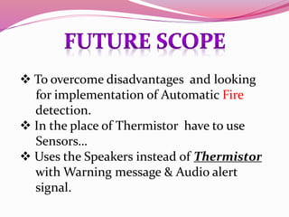  To overcome disadvantages and looking
for implementation of Automatic Fire
detection.
In the place of Thermistor have to use
Sensors…
Uses the Speakers instead of Thermistor
with Warning message & Audio alert
signal.