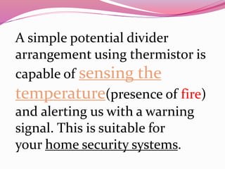 A simple potential divider
arrangement using thermistor is
capable of sensing the
temperature(presence of fire)
and alerting us with a warning
signal. This is suitable for
your home security systems.