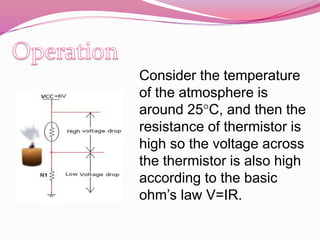 Consider the temperature
of the atmosphere is
around 25°C, and then the
resistance of thermistor is
high so the voltage across
the thermistor is also high
according to the basic
ohm’s law V=IR.