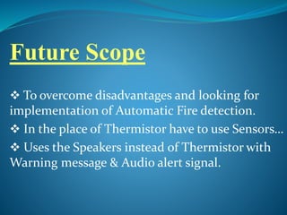 Future Scope
 To overcome disadvantages and looking for
implementation of Automatic Fire detection.
 In the place of Thermistor have to use Sensors…
 Uses the Speakers instead of Thermistor with
Warning message & Audio alert signal.
 