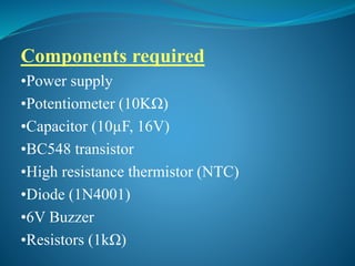 Components required
•Power supply
•Potentiometer (10KΩ)
•Capacitor (10µF, 16V)
•BC548 transistor
•High resistance thermistor (NTC)
•Diode (1N4001)
•6V Buzzer
•Resistors (1kΩ)
 