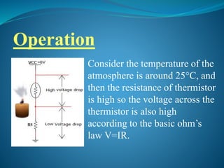 Operation
Consider the temperature of the
atmosphere is around 25°C, and
then the resistance of thermistor
is high so the voltage across the
thermistor is also high
according to the basic ohm’s
law V=IR.
 