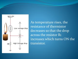 As temperature rises, the
resistance of thermistor
decreases so that the drop
across the resistor R1
increases which turns ON the
transistor.
 