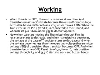 Working
• When there is no FIRE, thermistor remains at 10k ohm. And
transistor remains at ON state because there is sufficient voltage
across the base-emitter of transistor, which makes it ON. When the
Transistor is ON, Pin 4 (RESET) is connected to the Ground, and
when Reset pin is Grounded, 555 IC doesn’t operate.
• Now when we start heating theThermistor through Fire, its
resistance starts to decrease, and when its resistance decreases,
the voltage at the base ofTransistor starts to decrease and when
the voltage becomes less than the operating voltage (base-emitter
voltageVBE) of transistor, then transistor becomes OFF. And when
transistor becomes OFF, Reset pin of 555 timer IC, gets positive
voltage through R3, and 555 IC starts to work and buzzer beeps.
 
