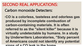 SECOND REAL APPLICATIONS:
◦CO is a colorless, tasteless and odorless gas
produced by incomplete combustion of
carbon-containing materials. It is often
referred to as the "silent killer" because it is
virtually undetectable by humans. In a study
by Underwriters Laboratories, "Sixty percent
of Americans could not identify any potential
Carbon monoxide Detecters:
 
