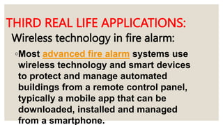 Wireless technology in fire alarm:
◦Most advanced fire alarm systems use
wireless technology and smart devices
to protect and manage automated
buildings from a remote control panel,
typically a mobile app that can be
downloaded, installed and managed
from a smartphone.
THIRD REAL LIFE APPLICATIONS:
 