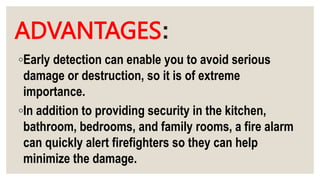 ADVANTAGES:
◦Early detection can enable you to avoid serious
damage or destruction, so it is of extreme
importance.
◦In addition to providing security in the kitchen,
bathroom, bedrooms, and family rooms, a fire alarm
can quickly alert firefighters so they can help
minimize the damage.
 