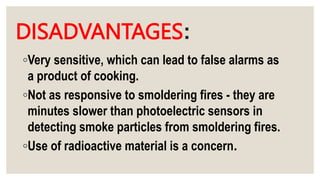 DISADVANTAGES:
◦Very sensitive, which can lead to false alarms as
a product of cooking.
◦Not as responsive to smoldering fires - they are
minutes slower than photoelectric sensors in
detecting smoke particles from smoldering fires.
◦Use of radioactive material is a concern.
 