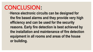 CONCLUSION:
◦Hence electronic circuits can be designed for
the fire based alarms and they provide very high
efficiency and can be used for the security
reasons. Early fire detection is best achieved by
the installation and maintenance of fire detection
equipment in all rooms and areas of the house
or building.
 