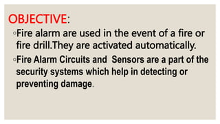 OBJECTIVE:
◦Fire alarm are used in the event of a fire or
fire drill.They are activated automatically.
◦Fire Alarm Circuits and Sensors are a part of the
security systems which help in detecting or
preventing damage.
 
