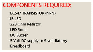 COMPONENTS REQUIRED:
◦BC547 TRANSISTOR (NPN)
◦IR LED
◦220 Ohm Resistor
◦LED 5mm
◦DC Buzzer
◦5 Volt DC supply or 9 volt Battery
◦Breadboard
 