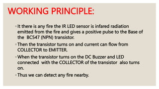 ◦ It there is any fire the IR LED sensor is infared radiation
emitted from the fire and gives a positive pulse to the Base of
the BC547 (NPN) transistor.
◦ Then the transistor turns on and current can flow from
COLLECTOR to EMITTER.
◦ When the transistor turns on the DC Buzzer and LED
connected with the COLLECTOR of the transistor also turns
on.
◦ Thus we can detect any fire nearby.
WORKING PRINCIPLE:
 