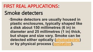 FIRST REAL APPLICATIONS:
◦Smoke detectors are usually housed in
plastic enclosures, typically shaped like
a disk about 150 millimetres (6 in) in
diameter and 25 millimetres (1 in) thick,
but shape and size vary. Smoke can be
detected either optically (photoelectric)
or by physical process (ionization).
Smoke detecters
 