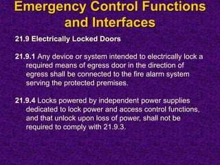 Emergency Control Functions
and Interfaces
21.9 Electrically Locked Doors
21.9.1 Any device or system intended to electrically lock a
required means of egress door in the direction of
egress shall be connected to the fire alarm system
serving the protected premises.
21.9.4 Locks powered by independent power supplies
dedicated to lock power and access control functions,
and that unlock upon loss of power, shall not be
required to comply with 21.9.3.
 