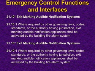 Emergency Control Functions
and Interfaces
21.10* Exit Marking Audible Notification Systems
21.10.1 Where required by other governing laws, codes,
standards, or the authority having jurisdiction, exit
marking audible notification appliances shall be
activated by the building fire alarm system
21.10* Exit Marking Audible Notification Systems
21.10.1 Where required by other governing laws, codes,
standards, or the authority having jurisdiction, exit
marking audible notification appliances shall be
activated by the building fire alarm system
 