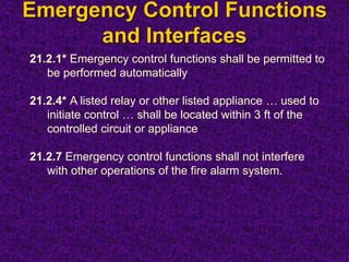 Emergency Control Functions
and Interfaces
21.2.1* Emergency control functions shall be permitted to
be performed automatically
21.2.4* A listed relay or other listed appliance … used to
initiate control … shall be located within 3 ft of the
controlled circuit or appliance
21.2.7 Emergency control functions shall not interfere
with other operations of the fire alarm system.
 