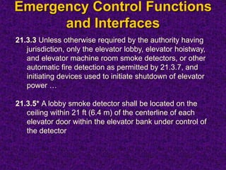 Emergency Control Functions
and Interfaces
21.3.3 Unless otherwise required by the authority having
jurisdiction, only the elevator lobby, elevator hoistway,
and elevator machine room smoke detectors, or other
automatic fire detection as permitted by 21.3.7, and
initiating devices used to initiate shutdown of elevator
power …
21.3.5* A lobby smoke detector shall be located on the
ceiling within 21 ft (6.4 m) of the centerline of each
elevator door within the elevator bank under control of
the detector
 