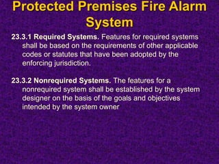 Protected Premises Fire Alarm
System
23.3.1 Required Systems. Features for required systems
shall be based on the requirements of other applicable
codes or statutes that have been adopted by the
enforcing jurisdiction.
23.3.2 Nonrequired Systems. The features for a
nonrequired system shall be established by the system
designer on the basis of the goals and objectives
intended by the system owner
 