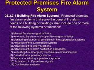 Protected Premises Fire Alarm
System
23.3.3.1 Building Fire Alarm Systems. Protected premises
fire alarm systems that serve the general fire alarm
needs of a building or buildings shall include one or more
of the following systems or functions:
(1) Manual fire alarm signal initiation
(2) Automatic fire alarm and supervisory signal initiation
(3) Monitoring of abnormal conditions in fire suppression systems
(4) Activation of fire suppression systems
(5) Activation of fire safety functions
(6) Activation of fire alarm notification appliances
(7) In-building fire emergency voice/alarm communications
(8) Guard’s tour supervisory service
(9) Process monitoring supervisory systems
(10) Activation of off-premises signals
(11) Combination systems
 