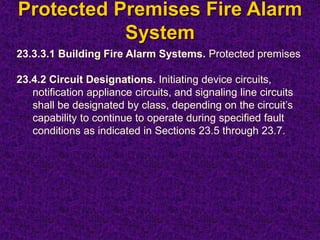 Protected Premises Fire Alarm
System
23.3.3.1 Building Fire Alarm Systems. Protected premises
23.4.2 Circuit Designations. Initiating device circuits,
notification appliance circuits, and signaling line circuits
shall be designated by class, depending on the circuit’s
capability to continue to operate during specified fault
conditions as indicated in Sections 23.5 through 23.7.
 