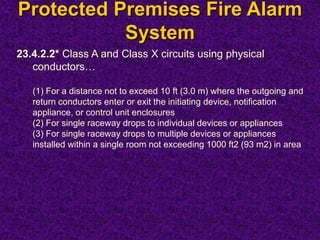Protected Premises Fire Alarm
System
23.4.2.2* Class A and Class X circuits using physical
conductors…
(1) For a distance not to exceed 10 ft (3.0 m) where the outgoing and
return conductors enter or exit the initiating device, notification
appliance, or control unit enclosures
(2) For single raceway drops to individual devices or appliances
(3) For single raceway drops to multiple devices or appliances
installed within a single room not exceeding 1000 ft2 (93 m2) in area
 
