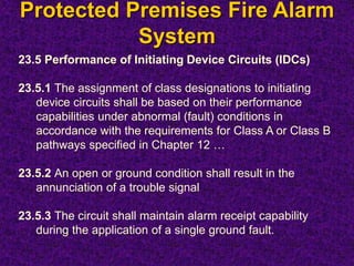 Protected Premises Fire Alarm
System
23.5 Performance of Initiating Device Circuits (IDCs)
23.5.1 The assignment of class designations to initiating
device circuits shall be based on their performance
capabilities under abnormal (fault) conditions in
accordance with the requirements for Class A or Class B
pathways specified in Chapter 12 …
23.5.2 An open or ground condition shall result in the
annunciation of a trouble signal
23.5.3 The circuit shall maintain alarm receipt capability
during the application of a single ground fault.
 