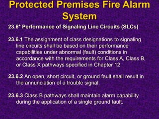 Protected Premises Fire Alarm
System
23.6* Performance of Signaling Line Circuits (SLCs)
23.6.1 The assignment of class designations to signaling
line circuits shall be based on their performance
capabilities under abnormal (fault) conditions in
accordance with the requirements for Class A, Class B,
or Class X pathways specified in Chapter 12
23.6.2 An open, short circuit, or ground fault shall result in
the annunciation of a trouble signal.
23.6.3 Class B pathways shall maintain alarm capability
during the application of a single ground fault.
 