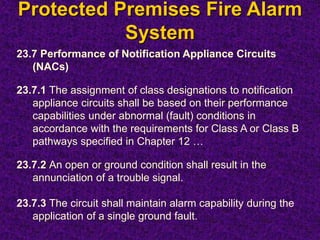 Protected Premises Fire Alarm
System
23.7 Performance of Notification Appliance Circuits
(NACs)
23.7.1 The assignment of class designations to notification
appliance circuits shall be based on their performance
capabilities under abnormal (fault) conditions in
accordance with the requirements for Class A or Class B
pathways specified in Chapter 12 …
23.7.2 An open or ground condition shall result in the
annunciation of a trouble signal.
23.7.3 The circuit shall maintain alarm capability during the
application of a single ground fault.
 