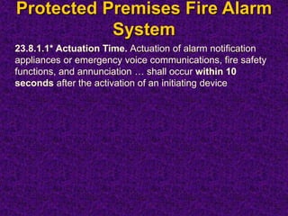 Protected Premises Fire Alarm
System
23.8.1.1* Actuation Time. Actuation of alarm notification
appliances or emergency voice communications, fire safety
functions, and annunciation … shall occur within 10
seconds after the activation of an initiating device
 