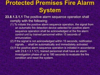 Protected Premises Fire Alarm
System
23.8.1.3.1.1 The positive alarm sequence operation shall
comply with the following:
(1) To initiate the positive alarm sequence operation, the signal from
an automatic fire detection device selected for positive alarm
sequence operation shall be acknowledged at the fire alarm
control unit by trained personnel within 15 seconds of
annunciation.
(2) If the signal is not acknowledged within 15 seconds, notification
signals … shall be automatically and immediately activated.
(3) If the positive alarm sequence operation is initiated in accordance
with 23.8.1.3.1.1(1), trained personnel shall have an alarm
investigation phase of up to 180 seconds to evaluate the fire
condition and reset the system.
 