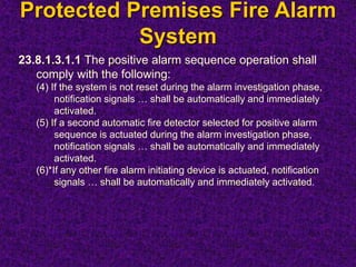 Protected Premises Fire Alarm
System
23.8.1.3.1.1 The positive alarm sequence operation shall
comply with the following:
(4) If the system is not reset during the alarm investigation phase,
notification signals … shall be automatically and immediately
activated.
(5) If a second automatic fire detector selected for positive alarm
sequence is actuated during the alarm investigation phase,
notification signals … shall be automatically and immediately
activated.
(6)*If any other fire alarm initiating device is actuated, notification
signals … shall be automatically and immediately activated.
 
