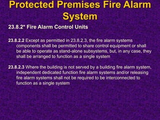 Protected Premises Fire Alarm
System
23.8.2* Fire Alarm Control Units
23.8.2.2 Except as permitted in 23.8.2.3, the fire alarm systems
components shall be permitted to share control equipment or shall
be able to operate as stand-alone subsystems, but, in any case, they
shall be arranged to function as a single system
23.8.2.3 Where the building is not served by a building fire alarm system,
independent dedicated function fire alarm systems and/or releasing
fire alarm systems shall not be required to be interconnected to
function as a single system
 