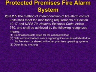 Protected Premises Fire Alarm
System
23.8.2.5 The method of interconnection of fire alarm control
units shall meet the monitoring requirements of Section
10.17 and NFPA 70, National Electrical Code, Article
760, and shall be achieved by the following recognized
means:
(1) Electrical contacts listed for the connected load
(2) Data communications over a signaling line circuit(s) dedicated to
the fire alarm or shared with other premises operating systems
(3) Other listed methods
 