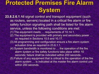 Protected Premises Fire Alarm
System
23.8.2.6.1 All signal control and transport equipment (such
as routers, servers) located in a critical fire alarm or fire
safety function signaling path shall be listed for fire alarm
service, unless the following conditions are met:
(1) The equipment meets … requirements of 10.14.1.
(2) The equipment is provided with primary and secondary power …
as required in Sections 10.5 and 10.17.
(3) All programming and configuration ensure a fire alarm system
actuation time as required in 23.8.1.1.
(4) System bandwidth is monitored to … the operation of the fire
alarm system or fire safety functions take place within 10
seconds; failure shall be indicated within 200 seconds.
(5) Failure of any equipment that is critical to the operation of the fire
alarm system … is indicated at the master fire alarm control unit
within 200 seconds.
 