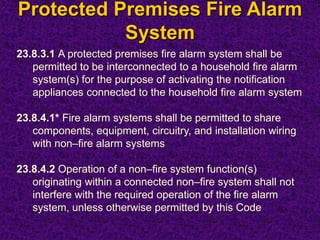 Protected Premises Fire Alarm
System
23.8.3.1 A protected premises fire alarm system shall be
permitted to be interconnected to a household fire alarm
system(s) for the purpose of activating the notification
appliances connected to the household fire alarm system
23.8.4.1* Fire alarm systems shall be permitted to share
components, equipment, circuitry, and installation wiring
with non–fire alarm systems
23.8.4.2 Operation of a non–fire system function(s)
originating within a connected non–fire system shall not
interfere with the required operation of the fire alarm
system, unless otherwise permitted by this Code
 