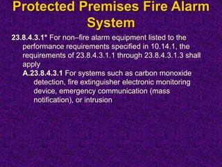 Protected Premises Fire Alarm
System
23.8.4.3.1* For non–fire alarm equipment listed to the
performance requirements specified in 10.14.1, the
requirements of 23.8.4.3.1.1 through 23.8.4.3.1.3 shall
apply
A.23.8.4.3.1 For systems such as carbon monoxide
detection, fire extinguisher electronic monitoring
device, emergency communication (mass
notification), or intrusion
 