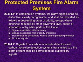 Protected Premises Fire Alarm
System
23.8.4.5* In combination systems, fire alarm signals shall be
distinctive, clearly recognizable, and shall be indicated as
follows in descending order of priority, except where
otherwise required by other governing laws, codes or
standards, or by other parts of this Code:
(1) Signals associated with life safety
(2) Signals associated with property protection
(3) Trouble signals associated with life and/or property protection
(4) All other signals
23.8.4.7* Signals from carbon monoxide detectors and
carbon monoxide detection systems transmitted to a fire
alarm system shall be permitted to be supervisory
signals
 