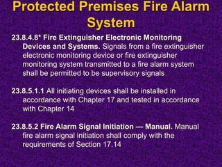 Protected Premises Fire Alarm
System
23.8.4.8* Fire Extinguisher Electronic Monitoring
Devices and Systems. Signals from a fire extinguisher
electronic monitoring device or fire extinguisher
monitoring system transmitted to a fire alarm system
shall be permitted to be supervisory signals
23.8.5.1.1 All initiating devices shall be installed in
accordance with Chapter 17 and tested in accordance
with Chapter 14
23.8.5.2 Fire Alarm Signal Initiation — Manual. Manual
fire alarm signal initiation shall comply with the
requirements of Section 17.14
 